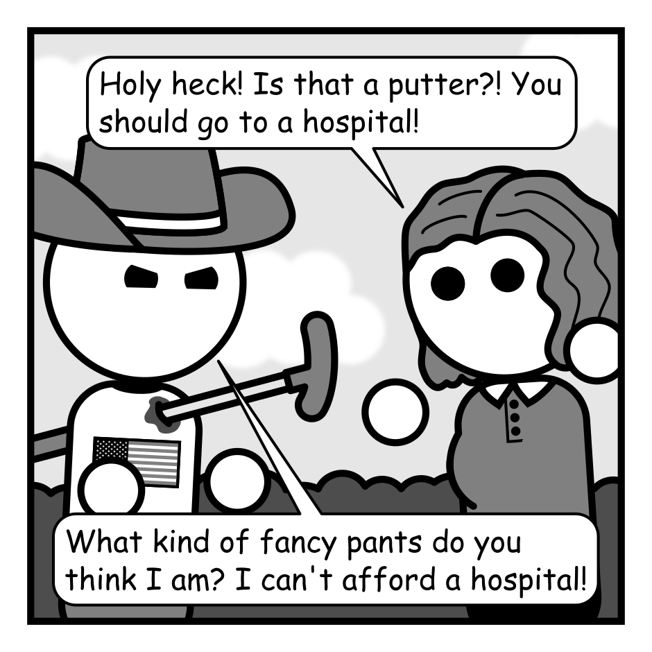 A 4 panel grayscale comic.
Panel 1.
A woman with wavy hair (Jane) is gesturing with surprised at a man with an American flag shirt (American) who impaled by a putter and gesturing angrily.
Jane: Holy heck! Is that a putter?! You should go to a hospital!
American: What kind of fancy pants do you think I am? I can't afford a hospital!
Panel 2.
The previous frame freezes and a man in a suite (Adam) walks in front of it.
Adam: Has this ever happened to you? Healthcare is expensive. Thankfully, there's an alternative.
Panel 3.
The panel behind Adam changes to show the same man looking sad and talking to a cheery nurse.
Adam: For a nominal fee, the trained staff at Saint Meh's Hopespital are standing by to listen to your problems and hope that they improve.
Panel 4.
The final panel shows the logo for Saint Meh's Hopespital which features the silhouette of a man shrugging in a circle. It advertises Religious and Secular services and 50% off with code OKAY. At the bottom small text reads "Recovery not guaranteed".